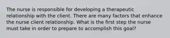 The nurse is responsible for developing a therapeutic relationship with the client. There are many factors that enhance the nurse client relationship. What is the first step the nurse must take in order to prepare to accomplish this goal?