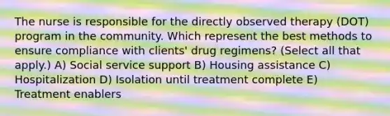 The nurse is responsible for the directly observed therapy (DOT) program in the community. Which represent the best methods to ensure compliance with clients' drug regimens? (Select all that apply.) A) Social service support B) Housing assistance C) Hospitalization D) Isolation until treatment complete E) Treatment enablers