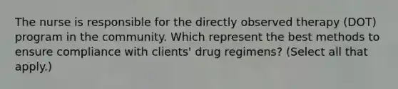 The nurse is responsible for the directly observed therapy (DOT) program in the community. Which represent the best methods to ensure compliance with clients' drug regimens? (Select all that apply.)