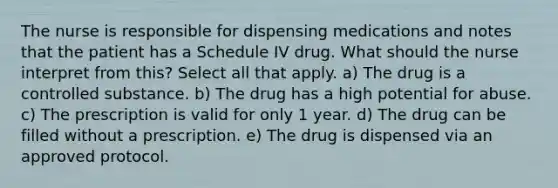 The nurse is responsible for dispensing medications and notes that the patient has a Schedule IV drug. What should the nurse interpret from this? Select all that apply. a) The drug is a controlled substance. b) The drug has a high potential for abuse. c) The prescription is valid for only 1 year. d) The drug can be filled without a prescription. e) The drug is dispensed via an approved protocol.