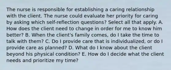 The nurse is responsible for establishing a caring relationship with the client. The nurse could evaluate her priority for caring by asking which self-reflection questions? Select all that apply. A. How does the client need to change in order for me to know him better? B. When the client's family comes, do I take the time to talk with them? C. Do I provide care that is individualized, or do I provide care as planned? D. What do I know about the client beyond his physical condition? E. How do I decide what the client needs and prioritize my time?