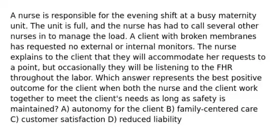 A nurse is responsible for the evening shift at a busy maternity unit. The unit is full, and the nurse has had to call several other nurses in to manage the load. A client with broken membranes has requested no external or internal monitors. The nurse explains to the client that they will accommodate her requests to a point, but occasionally they will be listening to the FHR throughout the labor. Which answer represents the best positive outcome for the client when both the nurse and the client work together to meet the client's needs as long as safety is maintained? A) autonomy for the client B) family-centered care C) customer satisfaction D) reduced liability