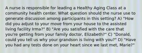 A nurse is responsible for leading a Healthy Aging Class at a community health center. What question should the nurse use to generate discussion among participants in this setting? A) "How did you adjust to your move from your house to the assisted living facility Irma?" B) "Are you satisfied with the care that you're getting from your family doctor, Elizabeth?" C) "Donald, could you tell us why your grandson is living with you?" D) "Have you had any tests done on your heart since we last met, Marie?"