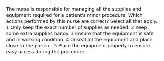 The nurse is responsible for managing all the supplies and equipment required for a patient's minor procedure. Which actions performed by this nurse are correct? Select all that apply. 1 Only keep the exact number of supplies as needed. 2 Keep some extra supplies handy. 3 Ensure that the equipment is safe and in working condition. 4 Unseal all the equipment and place close to the patient. 5 Place the equipment properly to ensure easy access during the procedure.