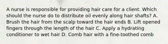 A nurse is responsible for providing hair care for a client. Which should the nurse do to distribute oil evenly along hair shafts? A. Brush the hair from the scalp toward the hair ends B. Lift opened fingers through the length of the hair C. Apply a hydrating conditioner to wet hair D. Comb hair with a fine-toothed comb