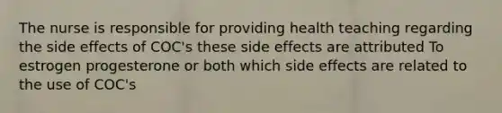 The nurse is responsible for providing health teaching regarding the side effects of COC's these side effects are attributed To estrogen progesterone or both which side effects are related to the use of COC's