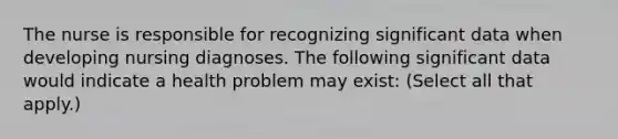 The nurse is responsible for recognizing significant data when developing nursing diagnoses. The following significant data would indicate a health problem may exist: (Select all that apply.)