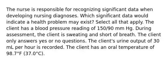 The nurse is responsible for recognizing significant data when developing nursing diagnoses. Which significant data would indicate a health problem may exist? Select all that apply. The client has a blood pressure reading of 150/90 mm Hg. During assessment, the client is sweating and short of breath. The client only answers yes or no questions. The client's urine output of 30 mL per hour is recorded. The client has an oral temperature of 98.7°F (37.0°C).