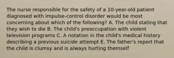 The nurse responsible for the safety of a 10-year-old patient diagnosed with impulse-control disorder would be most concerning about which of the following? A. The child stating that they wish to die B. The child's preoccupation with violent television programs C. A notation in the child's medical history describing a previous suicide attempt E. The father's report that the child is clumsy and is always hurting themself