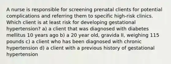 A nurse is responsible for screening prenatal clients for potential complications and referring them to specific high-risk clinics. Which client is at least risk for developing gestational hypertension? a) a client that was diagnosed with diabetes mellitus 10 years ago b) a 20 year old, gravida II, weighing 115 pounds c) a client who has been diagnosed with chronic hypertension d) a client with a previous history of gestational hypertension