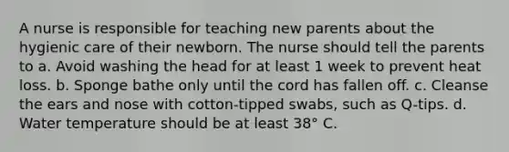 A nurse is responsible for teaching new parents about the hygienic care of their newborn. The nurse should tell the parents to a. Avoid washing the head for at least 1 week to prevent heat loss. b. Sponge bathe only until the cord has fallen off. c. Cleanse the ears and nose with cotton-tipped swabs, such as Q-tips. d. Water temperature should be at least 38° C.