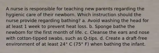 A nurse is responsible for teaching new parents regarding the hygienic care of their newborn. Which instruction should the nurse provide regarding bathing? a. Avoid washing the head for at least 1 week to prevent heat loss. b. Sponge bathe the newborn for the first month of life. c. Cleanse the ears and nose with cotton-tipped swabs, such as Q-tips. d. Create a draft-free environment of at least 24° C (75° F) when bathing the infant.