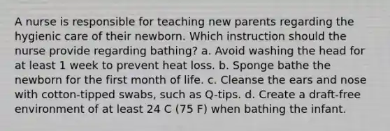 A nurse is responsible for teaching new parents regarding the hygienic care of their newborn. Which instruction should the nurse provide regarding bathing? a. Avoid washing the head for at least 1 week to prevent heat loss. b. Sponge bathe the newborn for the first month of life. c. Cleanse the ears and nose with cotton-tipped swabs, such as Q-tips. d. Create a draft-free environment of at least 24 C (75 F) when bathing the infant.