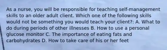 As a nurse, you will be responsible for teaching self-management skills to an older adult client. Which one of the following skills would not be something you would teach your client?: A. What to do during periods of other illnesses B. How to use a personal glucose monitor C. The importance of eating fats and carbohydrates D. How to take care of his or her feet