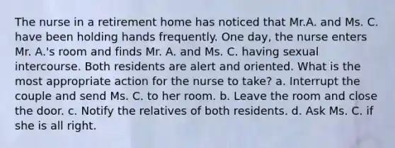 The nurse in a retirement home has noticed that Mr.A. and Ms. C. have been holding hands frequently. One day, the nurse enters Mr. A.'s room and finds Mr. A. and Ms. C. having sexual intercourse. Both residents are alert and oriented. What is the most appropriate action for the nurse to take? a. Interrupt the couple and send Ms. C. to her room. b. Leave the room and close the door. c. Notify the relatives of both residents. d. Ask Ms. C. if she is all right.