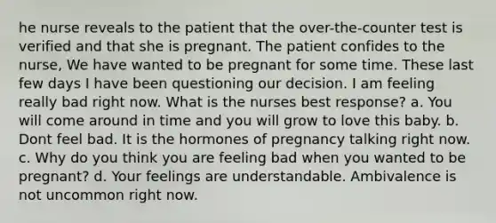 he nurse reveals to the patient that the over-the-counter test is verified and that she is pregnant. The patient confides to the nurse, We have wanted to be pregnant for some time. These last few days I have been questioning our decision. I am feeling really bad right now. What is the nurses best response? a. You will come around in time and you will grow to love this baby. b. Dont feel bad. It is the hormones of pregnancy talking right now. c. Why do you think you are feeling bad when you wanted to be pregnant? d. Your feelings are understandable. Ambivalence is not uncommon right now.