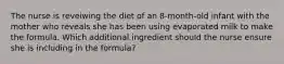 The nurse is reveiwing the diet of an 8-month-old infant with the mother who reveals she has been using evaporated milk to make the formula. Which additional ingredient should the nurse ensure she is including in the formula?