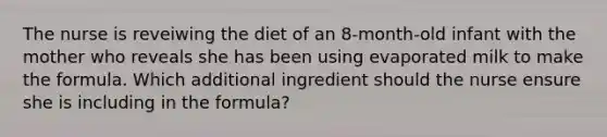 The nurse is reveiwing the diet of an 8-month-old infant with the mother who reveals she has been using evaporated milk to make the formula. Which additional ingredient should the nurse ensure she is including in the formula?