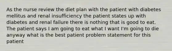 As the nurse review the diet plan with the patient with diabetes mellitus and renal insufficiency the patient states up with diabetes and renal failure there is nothing that is good to eat. The patient says I am going to eat what I want I'm going to die anyway what is the best patient problem statement for this patient