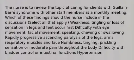 The nurse is to review the topic of caring for clients with Guillain-Barré syndrome with other staff members at a monthly meeting. Which of these findings should the nurse include in the discussion? (Select all that apply.) Weakness, tingling or loss of sensation in legs and feet occur first Difficulty with eye movement, facial movement, speaking, chewing or swallowing Rapidly progressive ascending paralysis of the legs, arms, respiratory muscles and face Numbness, tingling, prickling sensation or moderate pain throughout the body Difficulty with bladder control or intestinal functions Hypertension