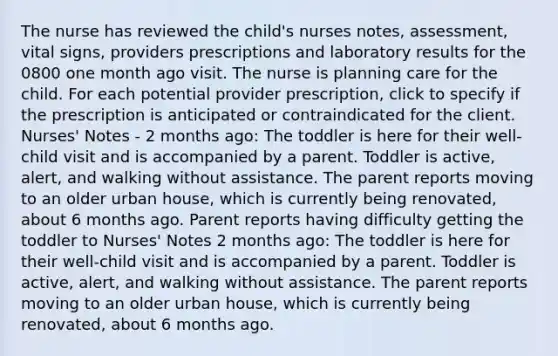 The nurse has reviewed the child's nurses notes, assessment, vital signs, providers prescriptions and laboratory results for the 0800 one month ago visit. The nurse is planning care for the child. For each potential provider prescription, click to specify if the prescription is anticipated or contraindicated for the client. Nurses' Notes - 2 months ago: The toddler is here for their well-child visit and is accompanied by a parent. Toddler is active, alert, and walking without assistance. The parent reports moving to an older urban house, which is currently being renovated, about 6 months ago. Parent reports having difficulty getting the toddler to Nurses' Notes 2 months ago: The toddler is here for their well-child visit and is accompanied by a parent. Toddler is active, alert, and walking without assistance. The parent reports moving to an older urban house, which is currently being renovated, about 6 months ago.