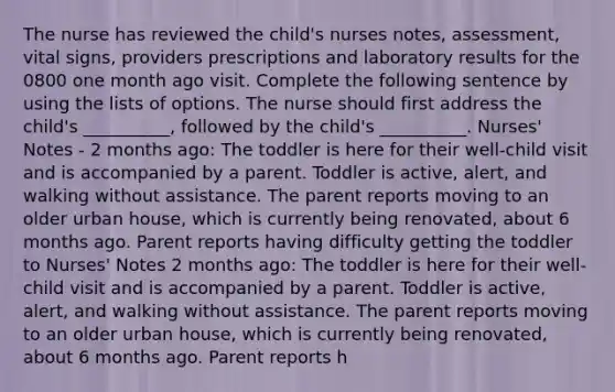 The nurse has reviewed the child's nurses notes, assessment, vital signs, providers prescriptions and laboratory results for the 0800 one month ago visit. Complete the following sentence by using the lists of options. The nurse should first address the child's __________, followed by the child's __________. Nurses' Notes - 2 months ago: The toddler is here for their well-child visit and is accompanied by a parent. Toddler is active, alert, and walking without assistance. The parent reports moving to an older urban house, which is currently being renovated, about 6 months ago. Parent reports having difficulty getting the toddler to Nurses' Notes 2 months ago: The toddler is here for their well-child visit and is accompanied by a parent. Toddler is active, alert, and walking without assistance. The parent reports moving to an older urban house, which is currently being renovated, about 6 months ago. Parent reports h