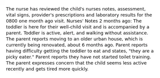 The nurse has reviewed the child's nurses notes, assessment, vital signs, provider's prescriptions and laboratory results for the 0800 one month ago visit. Nurses' Notes​ 2 months ago: The toddler is here for their well-child visit and is accompanied by a parent. Toddler is active, alert, and walking without assistance. The parent reports moving to an older urban house, which is currently being renovated, about 6 months ago. Parent reports having difficulty getting the toddler to eat and states, "they are a picky eater." Parent reports they have not started toilet training. The parent expresses concern that the child seems less active recently and gets tired more quickly.