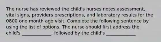 The nurse has reviewed the child's nurses notes assessment, vital signs, providers prescriptions, and laboratory results for the 0800 one month ago visit. Complete the following sentence by using the list of options. The nurse should first address the child's _____________, followed by the child's _____________