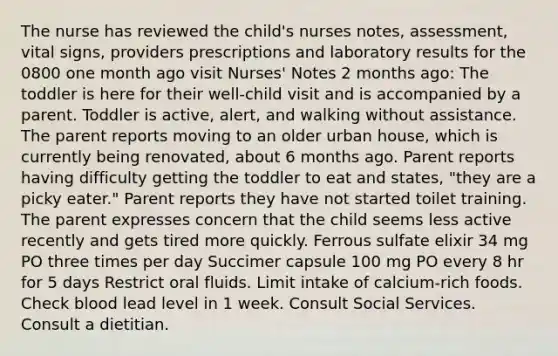 The nurse has reviewed the child's nurses notes, assessment, vital signs, providers prescriptions and laboratory results for the 0800 one month ago visit Nurses' Notes​ 2 months ago: The toddler is here for their well-child visit and is accompanied by a parent. Toddler is active, alert, and walking without assistance. The parent reports moving to an older urban house, which is currently being renovated, about 6 months ago. Parent reports having difficulty getting the toddler to eat and states, "they are a picky eater." Parent reports they have not started toilet training. The parent expresses concern that the child seems less active recently and gets tired more quickly. Ferrous sulfate elixir 34 mg PO three times per day Succimer capsule 100 mg PO every 8 hr for 5 days Restrict oral fluids. Limit intake of calcium-rich foods. Check blood lead level in 1 week. Consult Social Services. Consult a dietitian.