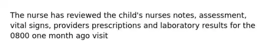 The nurse has reviewed the child's nurses notes, assessment, vital signs, providers prescriptions and laboratory results for the 0800 one month ago visit