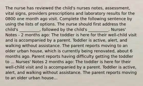 The nurse has reviewed the child's nurses notes, assessment, vital signs, providers prescriptions and laboratory results for the 0800 one month ago visit. Complete the following sentence by using the lists of options. The nurse should first address the child's __________, followed by the child's __________. Nurses' Notes - 2 months ago: The toddler is here for their well-child visit and is accompanied by a parent. Toddler is active, alert, and walking without assistance. The parent reports moving to an older urban house, which is currently being renovated, about 6 months ago. Parent reports having difficulty getting the toddler to ... Nurses' Notes 2 months ago: The toddler is here for their well-child visit and is accompanied by a parent. Toddler is active, alert, and walking without assistance. The parent reports moving to an older urban house...