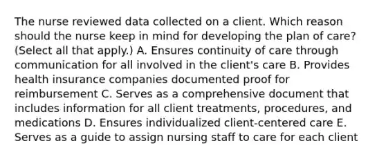 The nurse reviewed data collected on a client. Which reason should the nurse keep in mind for developing the plan of​ care? (Select all that​ apply.) A. Ensures continuity of care through communication for all involved in the​ client's care B. Provides health insurance companies documented proof for reimbursement C. Serves as a comprehensive document that includes information for all client​ treatments, procedures, and medications D. Ensures individualized​ client-centered care E. Serves as a guide to assign nursing staff to care for each client