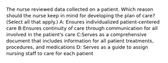 The nurse reviewed data collected on a patient. Which reason should the nurse keep in mind for developing the plan of care? (Select all that apply.) A: Ensures individualized patient-centered care B:Ensures continuity of care through communication for all involved in the patient's care C:Serves as a comprehensive document that includes information for all patient treatments, procedures, and medications D: Serves as a guide to assign nursing staff to care for each patient