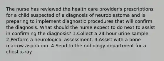 The nurse has reviewed the health care provider's prescriptions for a child suspected of a diagnosis of neuroblastoma and is preparing to implement diagnostic procedures that will confirm the diagnosis. What should the nurse expect to do next to assist in confirming the diagnosis? 1.Collect a 24-hour urine sample. 2.Perform a neurological assessment. 3.Assist with a bone marrow aspiration. 4.Send to the radiology department for a chest x-ray.