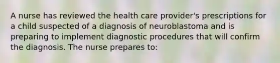 A nurse has reviewed the health care provider's prescriptions for a child suspected of a diagnosis of neuroblastoma and is preparing to implement diagnostic procedures that will confirm the diagnosis. The nurse prepares to: