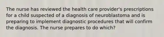 The nurse has reviewed the health care provider's prescriptions for a child suspected of a diagnosis of neuroblastoma and is preparing to implement diagnostic procedures that will confirm the diagnosis. The nurse prepares to do which?