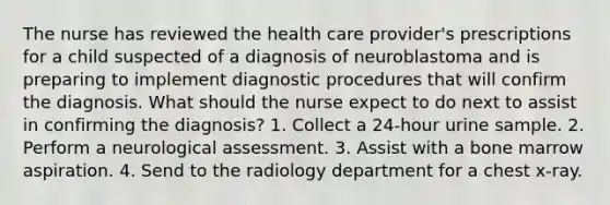 The nurse has reviewed the health care provider's prescriptions for a child suspected of a diagnosis of neuroblastoma and is preparing to implement diagnostic procedures that will confirm the diagnosis. What should the nurse expect to do next to assist in confirming the diagnosis? 1. Collect a 24-hour urine sample. 2. Perform a neurological assessment. 3. Assist with a bone marrow aspiration. 4. Send to the radiology department for a chest x-ray.