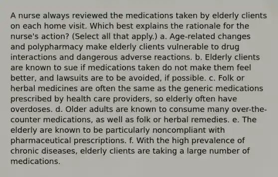 A nurse always reviewed the medications taken by elderly clients on each home visit. Which best explains the rationale for the nurse's action? (Select all that apply.) a. Age-related changes and polypharmacy make elderly clients vulnerable to drug interactions and dangerous adverse reactions. b. Elderly clients are known to sue if medications taken do not make them feel better, and lawsuits are to be avoided, if possible. c. Folk or herbal medicines are often the same as the generic medications prescribed by health care providers, so elderly often have overdoses. d. Older adults are known to consume many over-the-counter medications, as well as folk or herbal remedies. e. The elderly are known to be particularly noncompliant with pharmaceutical prescriptions. f. With the high prevalence of chronic diseases, elderly clients are taking a large number of medications.