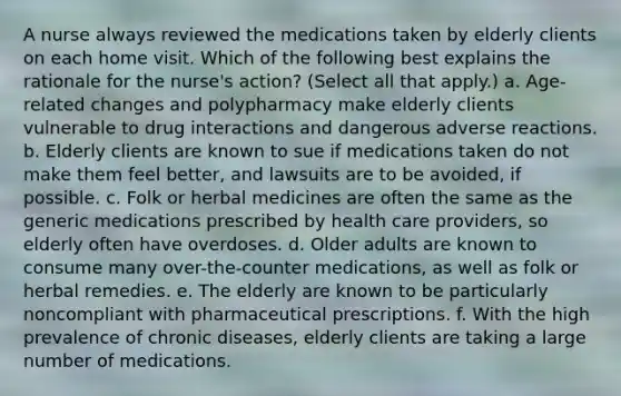 A nurse always reviewed the medications taken by elderly clients on each home visit. Which of the following best explains the rationale for the nurse's action? (Select all that apply.) a. Age-related changes and polypharmacy make elderly clients vulnerable to drug interactions and dangerous adverse reactions. b. Elderly clients are known to sue if medications taken do not make them feel better, and lawsuits are to be avoided, if possible. c. Folk or herbal medicines are often the same as the generic medications prescribed by health care providers, so elderly often have overdoses. d. Older adults are known to consume many over-the-counter medications, as well as folk or herbal remedies. e. The elderly are known to be particularly noncompliant with pharmaceutical prescriptions. f. With the high prevalence of chronic diseases, elderly clients are taking a large number of medications.