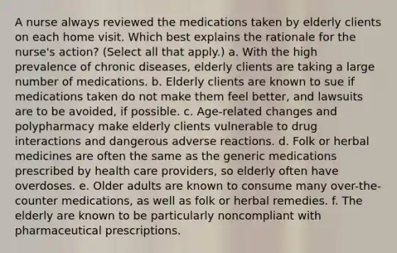 A nurse always reviewed the medications taken by elderly clients on each home visit. Which best explains the rationale for the nurse's action? (Select all that apply.) a. With the high prevalence of chronic diseases, elderly clients are taking a large number of medications. b. Elderly clients are known to sue if medications taken do not make them feel better, and lawsuits are to be avoided, if possible. c. Age-related changes and polypharmacy make elderly clients vulnerable to drug interactions and dangerous adverse reactions. d. Folk or herbal medicines are often the same as the generic medications prescribed by health care providers, so elderly often have overdoses. e. Older adults are known to consume many over-the-counter medications, as well as folk or herbal remedies. f. The elderly are known to be particularly noncompliant with pharmaceutical prescriptions.