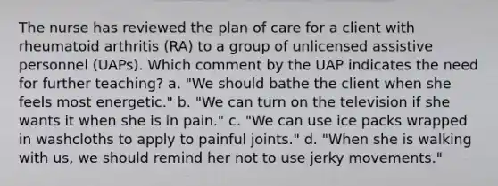 The nurse has reviewed the plan of care for a client with rheumatoid arthritis (RA) to a group of unlicensed assistive personnel (UAPs). Which comment by the UAP indicates the need for further teaching? a. "We should bathe the client when she feels most energetic." b. "We can turn on the television if she wants it when she is in pain." c. "We can use ice packs wrapped in washcloths to apply to painful joints." d. "When she is walking with us, we should remind her not to use jerky movements."