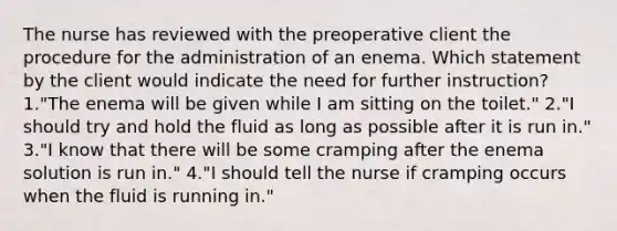 The nurse has reviewed with the preoperative client the procedure for the administration of an enema. Which statement by the client would indicate the need for further instruction? 1."The enema will be given while I am sitting on the toilet." 2."I should try and hold the fluid as long as possible after it is run in." 3."I know that there will be some cramping after the enema solution is run in." 4."I should tell the nurse if cramping occurs when the fluid is running in."