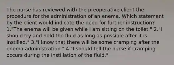 The nurse has reviewed with the preoperative client the procedure for the administration of an enema. Which statement by the client would indicate the need for further instruction? 1."The enema will be given while I am sitting on the toilet." 2."I should try and hold the fluid as long as possible after it is instilled." 3."I know that there will be some cramping after the enema administration." 4."I should tell the nurse if cramping occurs during the instillation of the fluid."