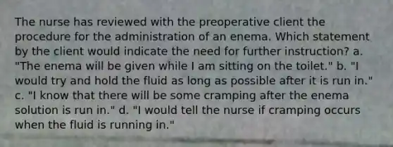 The nurse has reviewed with the preoperative client the procedure for the administration of an enema. Which statement by the client would indicate the need for further instruction? a. "The enema will be given while I am sitting on the toilet." b. "I would try and hold the fluid as long as possible after it is run in." c. "I know that there will be some cramping after the enema solution is run in." d. "I would tell the nurse if cramping occurs when the fluid is running in."