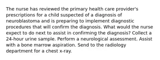 The nurse has reviewed the primary health care provider's prescriptions for a child suspected of a diagnosis of neuroblastoma and is preparing to implement diagnostic procedures that will confirm the diagnosis. What would the nurse expect to do next to assist in confirming the diagnosis? Collect a 24-hour urine sample. Perform a neurological assessment. Assist with a bone marrow aspiration. Send to the radiology department for a chest x-ray.