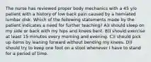 The nurse has reviewed proper body mechanics with a 45 y/o patient with a history of low back pain caused by a herniated lumbar disk. Which of the following statements made by the patient indicates a need for further teaching? A)I should sleep on my side or back with my hips and knees bent. B)I should exercise at least 15 minutes every morning and evening. C)I should pick up items by leaning forward without bending my knees. D)I should try to keep one foot on a stool whenever I have to stand for a period of time.