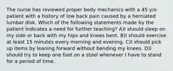 The nurse has reviewed proper body mechanics with a 45 y/o patient with a history of low back pain caused by a herniated lumbar disk. Which of the following statements made by the patient indicates a need for further teaching? A)I should sleep on my side or back with my hips and knees bent. B)I should exercise at least 15 minutes every morning and evening. C)I should pick up items by leaning forward without bending my knees. D)I should try to keep one foot on a stool whenever I have to stand for a period of time.