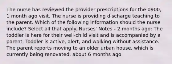 The nurse has reviewed the provider prescriptions for the 0900, 1 month ago visit. The nurse is providing discharge teaching to the parent. Which of the following information should the nurse include? Select all that apply. Nurses' Notes - 2 months ago: The toddler is here for their well-child visit and is accompanied by a parent. Toddler is active, alert, and walking without assistance. The parent reports moving to an older urban house, which is currently being renovated, about 6 months ago