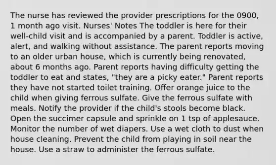 The nurse has reviewed the provider prescriptions for the 0900, 1 month ago visit. Nurses' Notes​ The toddler is here for their well-child visit and is accompanied by a parent. Toddler is active, alert, and walking without assistance. The parent reports moving to an older urban house, which is currently being renovated, about 6 months ago. Parent reports having difficulty getting the toddler to eat and states, "they are a picky eater." Parent reports they have not started toilet training. Offer orange juice to the child when giving ferrous sulfate. Give the ferrous sulfate with meals. Notify the provider if the child's stools become black. Open the succimer capsule and sprinkle on 1 tsp of applesauce. Monitor the number of wet diapers. Use a wet cloth to dust when house cleaning. Prevent the child from playing in soil near the house. Use a straw to administer the ferrous sulfate.