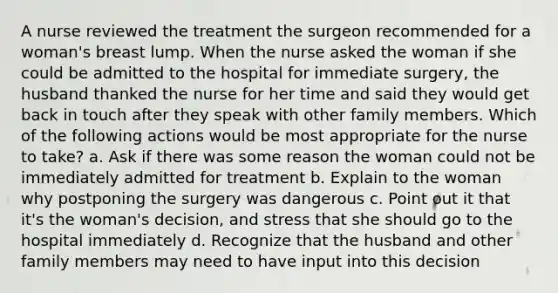 A nurse reviewed the treatment the surgeon recommended for a woman's breast lump. When the nurse asked the woman if she could be admitted to the hospital for immediate surgery, the husband thanked the nurse for her time and said they would get back in touch after they speak with other family members. Which of the following actions would be most appropriate for the nurse to take? a. Ask if there was some reason the woman could not be immediately admitted for treatment b. Explain to the woman why postponing the surgery was dangerous c. Point out it that it's the woman's decision, and stress that she should go to the hospital immediately d. Recognize that the husband and other family members may need to have input into this decision